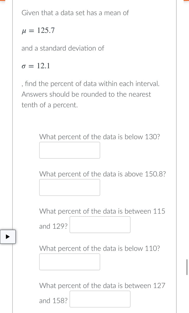 Given that a data set has a mean of
M = 125.7
and a standard deviation of
o = 12.1
find the percent of data within each interval.
Answers should be rounded to the nearest
tenth of a percent.
What percent of the data is below 130?
What percent of the data above 150.8?
What percent of the data is between 115
and 129?
What percent of the data is below 110?
What percent of the data is between 127
and 158?