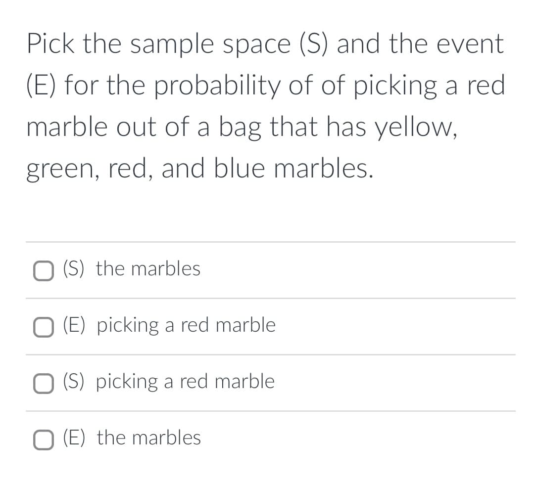 Pick the sample space (S) and the event
(E) for the probability of of picking a red
marble out of a bag that has yellow,
green, red, and blue marbles.
O (S) the marbles
O (E) picking a red marble
O (S) picking a red marble
O (E) the marbles
