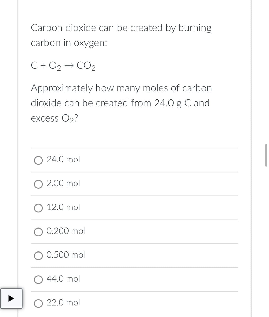 Carbon dioxide can be created by burning
carbon in oxygen:
C + O2 → CO2
Approximately how many moles of carbon
dioxide can be created from 24.0 g C and
excess O2?
O 24.0 mol
O 2.00 mol
12.0 mol
0.200 mol
0.500 mol
44.0 mol
O 22.0 mol
