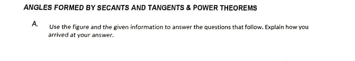 ANGLES FORMED BY SECANTS AND TANGENTS & POWER THEOREMS
A.
Use the figure and the given information to answer the questions that follow. Explain how you
arrived at your answer.
