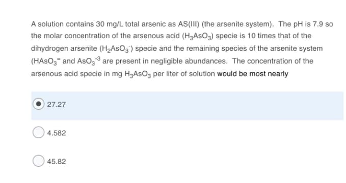 A solution contains 30 mg/L total arsenic as AS(III) (the arsenite system). The pH is 7.9 so
the molar concentration of the arsenous acid (H3ASO3) specie is 10 times that of the
dihydrogen arsenite (H2ASO3') specie and the remaining species of the arsenite system
(HASO3- and AsOg,³ are present in negligible abundances. The concentration of the
arsenous acid specie in mg H3ASO3 per liter of solution would be most nearly
27.27
4.582
45.82
