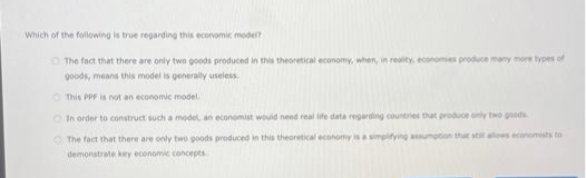 Which of the following is true regarding this economic model?
O The fact that there are only two goods produced in this theoretical economy, when, in reality, economes produce many more types of
goods, means this model is generaly useless.
O This PPF is not an economic model.
OIn order to construct such a model, an economist would need real ife data regarding countries that produce only two goods
O The fact that there are only two goods produced in this theoretical economy is a simplifying assumption thut stl alows economists to
demonstrate key economic concepts
