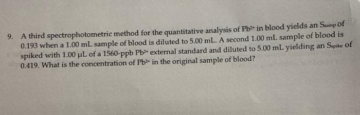 9. A third spectrophotometric method for the quantitative analysis of Pb in blood yields an Ssamp of
0.193 when a 1.00 mL sample of blood is diluted to 5.00 mL. A second 1.00 mL sample of blood is
spiked with 1.00 µL of a 1560-ppb Pb external standard and diluted to 5.00 mL yielding an Sapike of
0.419. What is the concentration of Pb in the original sample of blood?
