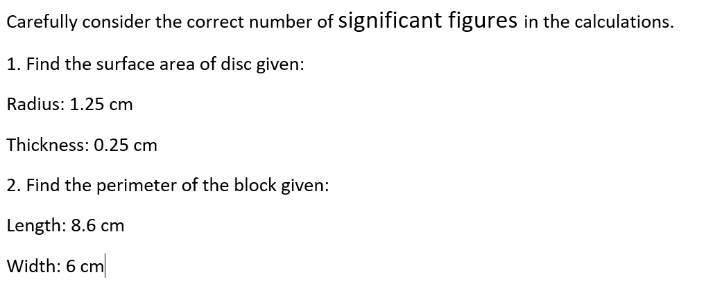 Carefully consider the correct number of significant figures in the calculations.
1. Find the surface area of disc given:
Radius: 1.25 cm
Thickness: 0.25 cm
2. Find the perimeter of the block given:
Length: 8.6 cm
Width: 6 cm
