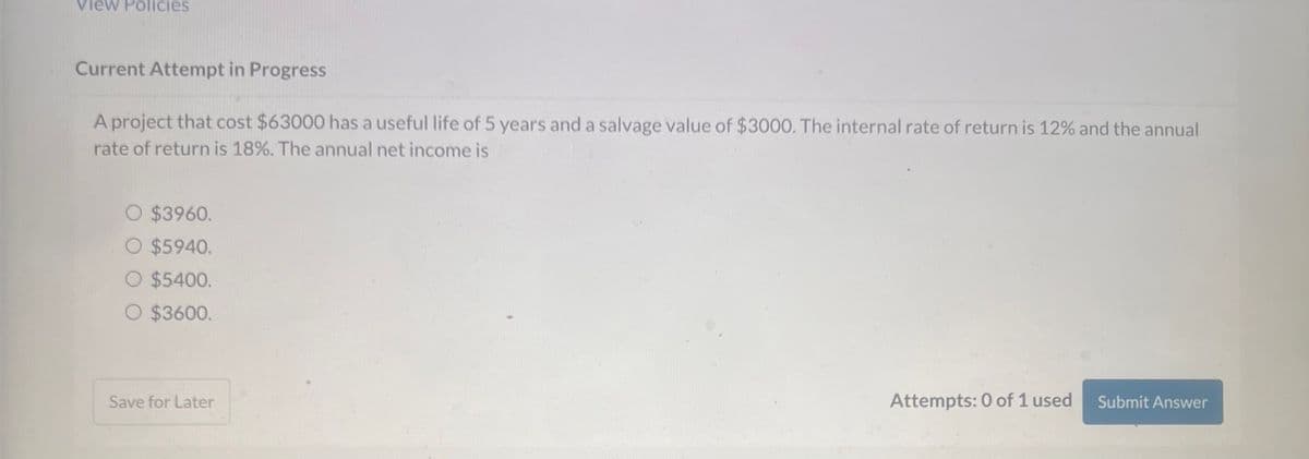 View Policies
Current Attempt in Progress
A project that cost $63000 has a useful life of 5 years and a salvage value of $3000. The internal rate of return is 12% and the annual
rate of return is 18%. The annual net income is
O $3960.
○ $5940.
O $5400.
O $3600.
Save for Later
Attempts: 0 of 1 used
Submit Answer