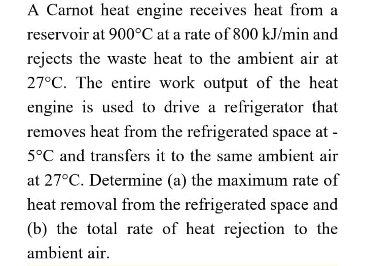 A Carnot heat engine receives heat from a
reservoir at 900°C at a rate of 800 kJ/min and
rejects the waste heat to the ambient air at
27°C. The entire work output of the heat
engine is used to drive a refrigerator that
removes heat from the refrigerated space at -
5°C and transfers it to the same ambient air
at 27°C. Determine (a) the maximum rate of
heat removal from the refrigerated space and
(b) the total rate of heat rejection to the
ambient air.