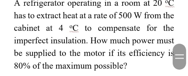 A refrigerator operating in a room at 20 °C
has to extract heat at a rate of 500 W from the
cabinet at 4 °C to compensate for the
imperfect insulation. How much power must
be supplied to the motor if its efficiency is
80% of the maximum possible?
||