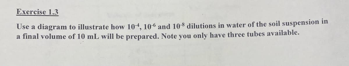 Exercise 1.3
Use a diagram to illustrate how 10-4, 10-6 and 10-8 dilutions in water of the soil suspension in
a final volume of 10 mL will be prepared. Note you only have three tubes available.