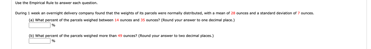 Use the Empirical Rule to answer each question.
During 1 week an overnight delivery company found that the weights of its parcels were normally distributed, with a mean of 28 ounces and a standard deviation of 7 ounces.
(a) What percent of the parcels weighed between 14 ounces and 35 ounces? (Round your answer to one decimal place.)
%
(b) What percent of the parcels weighed more than 49 ounces? (Round your answer to two decimal places.)
%
