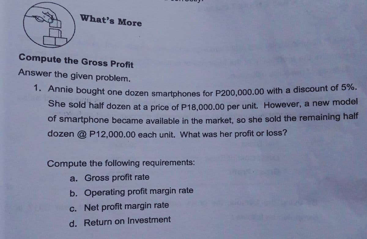 1. Annie bought one dozen smartphones for P200,000.00 with a discount of 5%.
What's More
Compute the Gross Profit
Answer the given problem.
1. Annie bought one dozen smartphones for P200,000.00 with a discount of 5 70.
She sold half dozen at a price of P18.000.00 per unit. However, a new moder
of smartphone became available in the market, so she sold the remaining half
dozen @ P12,000.00 each unit. What was her profit or loss?
Compute the following requirements:
a. Gross profit rate
b. Operating profit margin rate
c. Net profit margin rate
d. Return on Investment
