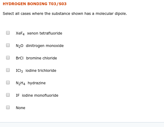 HYDROGEN BONDING T03/S03
Select all cases where the substance shown has a molecular dipole.
XeF4 xenon tetrafluoride
N20 dinitrogen monoxide
BrCI bromine chloride
ICI3 iodine trichloride
N2H4 hydrazine
IF iodine monofluoride
None
