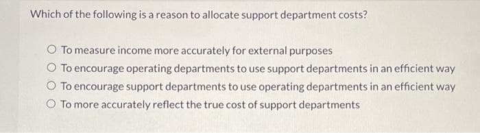 Which of the following is a reason to allocate support department costs?
O To measure income more accurately for external purposes
O To encourage operating departments to use support departments in an efficient way
To encourage support departments to use operating departments in an efficient way
O To more accurately reflect the true cost of support departments