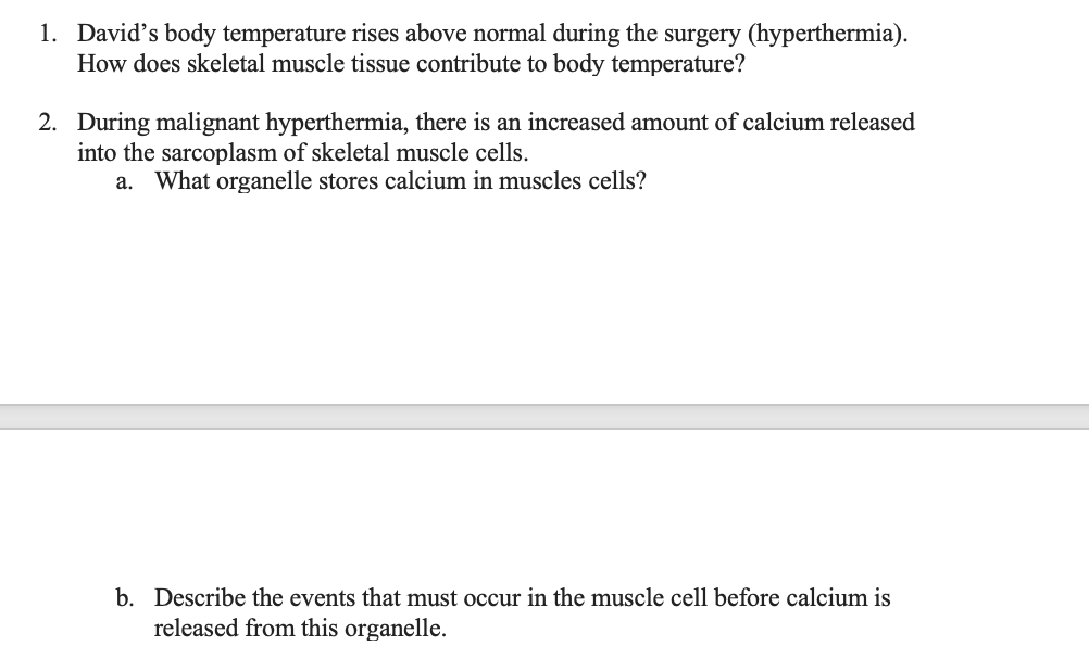 1. David's body temperature rises above normal during the surgery (hyperthermia).
How does skeletal muscle tissue contribute to body temperature?
2. During malignant hyperthermia, there is an increased amount of calcium released
into the sarcoplasm of skeletal muscle cells.
a. What organelle stores calcium in muscles cells?
b. Describe the events that must occur in the muscle cell before calcium is
released from this organelle.