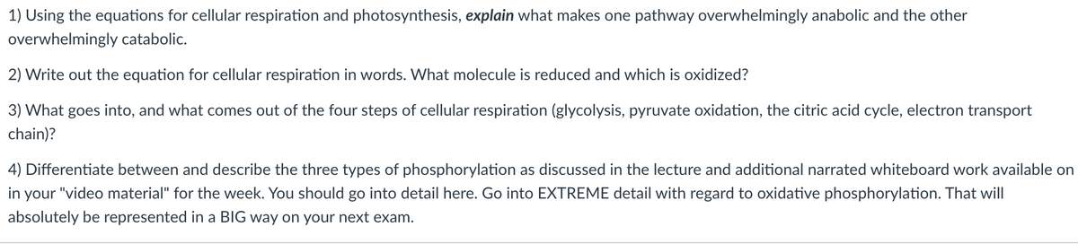 1) Using the equations for cellular respiration and photosynthesis, explain what makes one pathway overwhelmingly anabolic and the other
overwhelmingly catabolic.
2) Write out the equation for cellular respiration in words. What molecule is reduced and which is oxidized?
3) What goes into, and what comes out of the four steps of cellular respiration (glycolysis, pyruvate oxidation, the citric acid cycle, electron transport
chain)?
4) Differentiate between and describe the three types of phosphorylation as discussed in the lecture and additional narrated whiteboard work available on
in your "video material" for the week. You should go into detail here. Go into EXTREME detail with regard to oxidative phosphorylation. That will
absolutely be represented in a BIG way on your next exam.