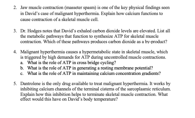 2. Jaw muscle contraction (masseter spasm) is one of the key physical findings seen
in David's case of malignant hyperthermia. Explain how calcium functions to
cause contraction of a skeletal muscle cell.
3. Dr. Hodges notes that David's exhaled carbon dioxide levels are elevated. List all
the metabolic pathways that function to synthesize ATP for skeletal muscle
contraction. Which of these pathways produces carbon dioxide as a by-product?
4. Malignant hyperthermia causes a hypermetabolic state in skeletal muscle, which
is triggered by high demands for ATP during uncontrolled muscle contractions.
a. What is the role of ATP in cross bridge cycling?
b. What is the role of ATP in generating a resting membrane potential?
c. What is the role of ATP in maintaining calcium concentration gradients?
5. Dantrolene is the only drug available to treat malignant hyperthermia. It works by
inhibiting calcium channels of the terminal cisterns of the sarcoplasmic reticulum.
Explain how this inhibition helps to terminate skeletal muscle contraction. What
effect would this have on David's body temperature?