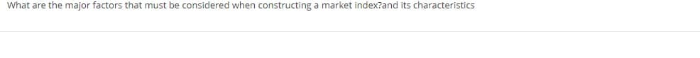 What are the major factors that must be considered when constructing a market index?and its characteristics
