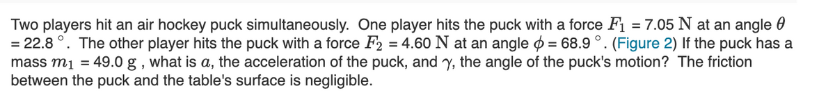 Two players hit an air hockey puck simultaneously. One player hits the puck with a force F1 = 7.05 N at an angle 0
= 22.8 °. The other player hits the puck with a force F2 = 4.60 N at an angle o = 68.9 °. (Figure 2) If the puck has a
mass m1 = 49.0 g , what is a, the acceleration of the puck, and y, the angle of the puck's motion? The friction
between the puck and the table's surface is negligible.
