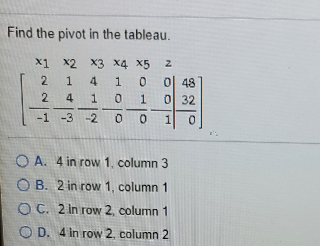 Find the pivot in the tableau.
X1 x2 x3 x4 X5
0| 48
0 32
2
4
2
4
-
-1 -3 -2
1
O A. 4 in row 1, column 3
O B. 2 in row 1, column 1
O C. 2 in row 2, column 1
O D. 4 in row 2, column 2
