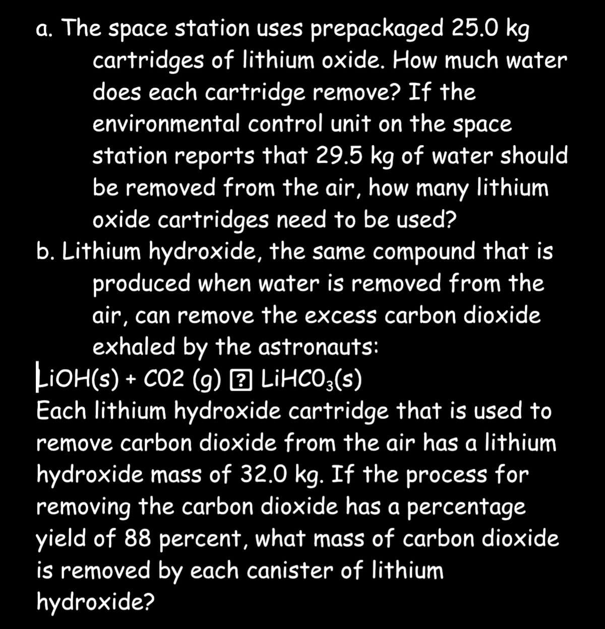 a. The space station uses prepackaged 25.0 kg
cartridges of lithium oxide. How much water
does each cartridge remove? If the
environmental control unit on the space
station reports that 29.5 kg of water should
be removed from the air, how many lithium
oxide cartridges need to be used?
b. Lithium hydroxide, the same compound that is
produced when water is removed from the
air, can remove the excess carbon dioxide
exhaled by the astronauts:
LiOH(s) + CO2 (g) ? LiHCO3(s)
Each lithium hydroxide cartridge that is used to
remove carbon dioxide from the air has a lithium
hydroxide mass of 32.0 kg. If the process for
removing the carbon dioxide has a percentage
yield of 88 percent, what mass of carbon dioxide
is removed by each canister of lithium
hydroxide?