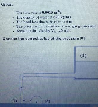 Given :
• The flow rate is 0.0015 m³/s.
• The density of water is 890 kg/m3.
• The head loss duc to friction is 6 m
The pressure on the surface is zero gauge pressure.
• The
· Assume the vilocity Vtop=0 m/s
Choose the correct avlue of the pressure P1
(2)
(1)
P1
