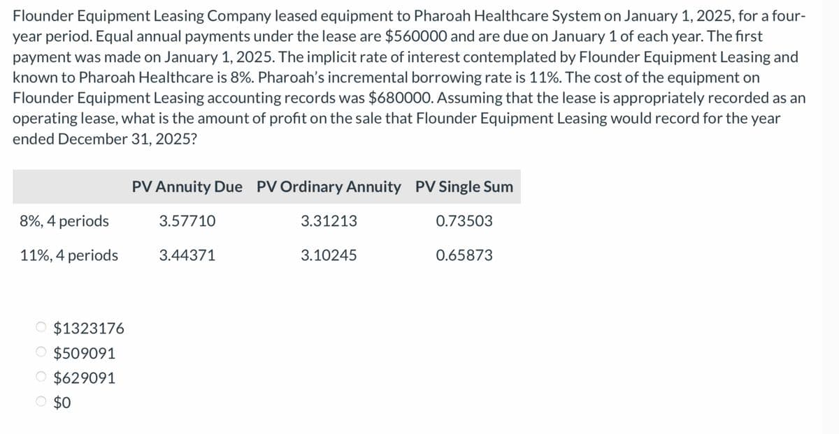 Flounder Equipment Leasing Company leased equipment to Pharoah Healthcare System on January 1, 2025, for a four-
year period. Equal annual payments under the lease are $560000 and are due on January 1 of each year. The first
payment was made on January 1, 2025. The implicit rate of interest contemplated by Flounder Equipment Leasing and
known to Pharoah Healthcare is 8%. Pharoah's incremental borrowing rate is 11%. The cost of the equipment on
Flounder Equipment Leasing accounting records was $680000. Assuming that the lease is appropriately recorded as an
operating lease, what is the amount of profit on the sale that Flounder Equipment Leasing would record for the year
ended December 31, 2025?
8%, 4 periods
11%, 4 periods
$1323176
$509091
O $629091
$0
PV Annuity Due PV Ordinary Annuity PV Single Sum
3.57710
0.73503
3.44371
3.31213
3.10245
0.65873