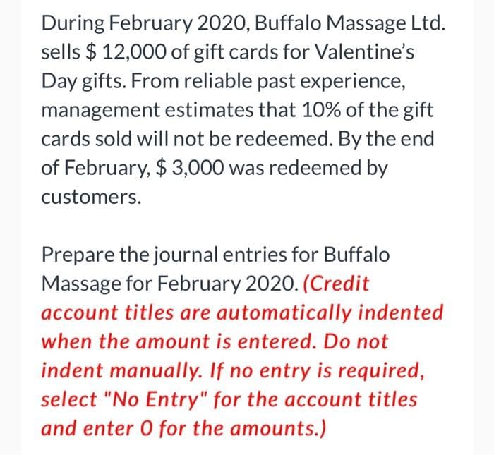 During February 2020, Buffalo Massage Ltd.
sells $12,000 of gift cards for Valentine's
Day gifts. From reliable past experience,
management estimates that 10% of the gift
cards sold will not be redeemed. By the end
of February, $3,000 was redeemed by
customers.
Prepare the journal entries for Buffalo
Massage for February 2020. (Credit
account titles are automatically indented
when the amount is entered. Do not
indent manually. If no entry is required,
select "No Entry" for the account titles
and enter O for the amounts.)