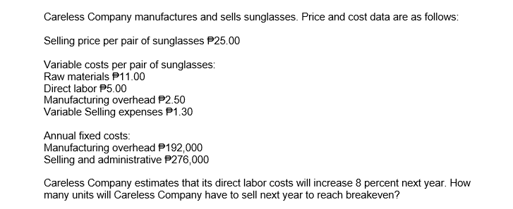 Careless Company manufactures and sells sunglasses. Price and cost data are as follows:
Selling price per pair of sunglasses P25.00
Variable costs per pair of sunglasses:
Raw materials P11.00
Direct labor P5.00
Manufacturing overhead P2.50
Variable Selling expenses P1.30
Annual fixed costs:
Manufacturing overhead P192,000
Selling and administrative P276,000
Careless Company estimates that its direct labor costs will increase 8 percent next year. How
many units will Careless Company have to sell next year to reach breakeven?
