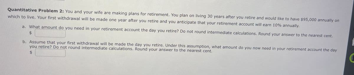 Quantitative Problem 2: You and your wife are making plans for retirement. You plan on living 30 years after you retire and would like to have $95,000 annually on
which to live. Your first withdrawal will be made one year after you retire and you anticipate that your retirement account will earn 10% annually.
a. What amount do you need in your retirement account the day you retire? Do not round intermediate calculations. Round your answer to the nearest cent.
$
b. Assume that your first withdrawal will be made the day you retire. Under this assumption, what amount do you now need in your retirement account the day
you retire? Do not round intermediate calculations. Round your answer to the nearest cent.
$