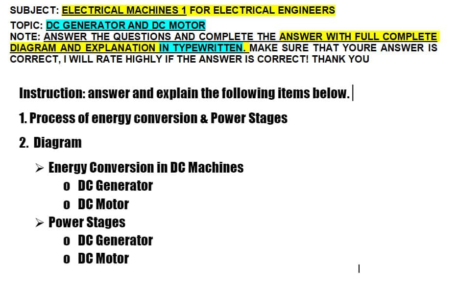 SUBJECT: ELECTRICAL MACHINES 1 FOR ELECTRICAL ENGINEERS
TOPIC: DC GENERATOR AND DC MOTOR
NOTE: ANSWER THE QUESTIONS AND COMPLETE THE ANSWER WITH FULL COMPLETE
DIAGRAM AND EXPLANATION IN TYPEWRITTEN. MAKE SURE THAT YOURE ANSWER IS
CORRECT, I WILL RATE HIGHLY IF THE ANSWER IS CORRECT! THANK YOU
Instruction: answer and explain the following items below.
1. Process of energy conversion & Power Stages
2. Diagram
➤ Energy Conversion in DC Machines
o DC Generator
o DC Motor
➤ Power Stages
o DC Generator
o DC Motor