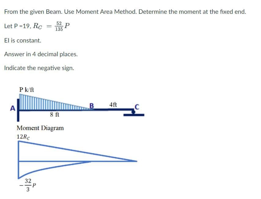 From the given Beam. Use Moment Area Method. Determine the moment at the fixed end.
Let P =19, Rc
52 P
135
El is constant.
Answer in 4 decimal places.
Indicate the negative sign.
A
P k/ft
=
8 ft
Moment Diagram
12Rc
32
P
B
4ft