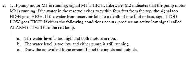 2. 1. If pump motor M1 is running, signal M1 is HIGH. Likewise, M2 indicates that the pump motor
M2 is running if the water in the reservoir rises to within four feet from the top, the signal too
HIGH goes HIGH. If the water from reservoir falls to a depth of one foot or less, signal TOO
LOW goes HIGH. If either the following conditions occurs, produce an active low signal called
ALARM that will turn the red lamp.
a. The water level is too high and both motors are on.
b. The water level is too low and either pump is still running.
c. Draw the equivalent logic circuit. Label the inputs and outputs.