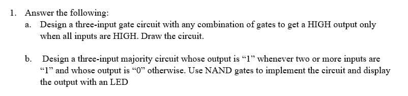 1. Answer the following:
a. Design a three-input gate circuit with any combination of gates to get a HIGH output only
when all inputs are HIGH. Draw the circuit.
b. Design a three-input majority circuit whose output is "1" whenever two or more inputs are
"1" and whose output is "0" otherwise. Use NAND gates to implement the circuit and display
the output with an LED