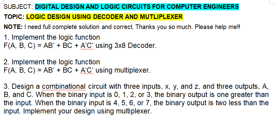 SUBJECT: DIGITAL DESIGN AND LOGIC CIRCUITS FOR COMPUTER ENGINEERS
TOPIC: LOGIC DESIGN USING DECODER AND MUTLIPLEXER
NOTE: I need full complete solution and correct. Thanks you so much. Please help me!!
1. Implement the logic function
F(A, B, C) = AB' + BC + A'C' using 3x8 Decoder.
2. Implement the logic function
F(A, B, C) = AB' + BC + A'C' using multiplexer.
3. Design a combinational circuit with three inputs, x, y, and z, and three outputs, A,
B, and C. When the binary input is 0, 1, 2, or 3, the binary output is one greater than
the input. When the binary input is 4, 5, 6, or 7, the binary output is two less than the
input. Implement your design using multiplexer.