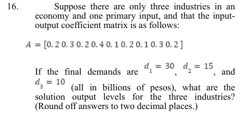 16.
Suppose there are only three industries in an
economy and one primary input, and that the input-
output coefficient matrix is as follows:
[0.2 0.3 0.2 0.4 0.1 0.2 0.1 0.3 0.2]
If the final demands are d₁ = 30 d₂ = 15 and
dz = 10
3
(all in billions of pesos), what are the
solution output levels for the three industries?
(Round off answers to two decimal places.)