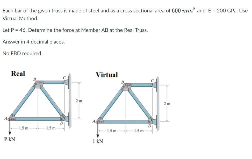 Each bar of the given truss is made of steel and as a cross sectional area of 600 mm² and E = 200 GPa. Use
Virtual Method.
Let P = 46. Determine the force at Member AB at the Real Truss.
Answer in 4 decimal places.
No FBD required.
A
Real
P KN
-1.5 m
B
-1.5 m
2 m
A
Virtual
1 kN
1.5 m
-1.5 m-
2 m