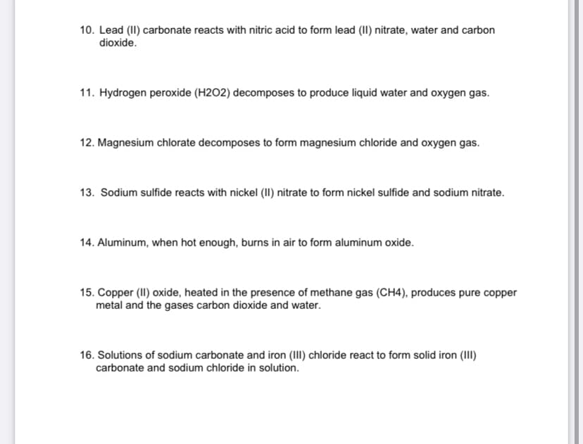 10. Lead (II) carbonate reacts with nitric acid to form lead (II) nitrate, water and carbon
dioxide.
11. Hydrogen peroxide (H2O2) decomposes to produce liquid water and oxygen gas.
12. Magnesium chlorate decomposes to form magnesium chloride and oxygen gas.
13. Sodium sulfide reacts with nickel (II) nitrate to form nickel sulfide and sodium nitrate.
14. Aluminum, when hot enough, burns in air to form aluminum oxide.
15. Copper (I) oxide, heated in the presence of methane gas (CH4), produces pure copper
metal and the gases carbon dioxide and water.
16. Solutions of sodium carbonate and iron (III) chloride react to form solid iron (III)
carbonate and sodium chloride in solution.
