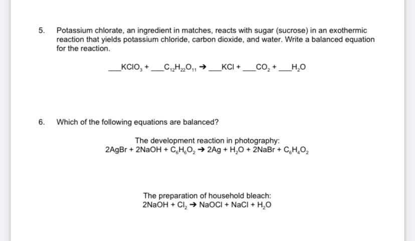 5. Potassium chlorate, an ingredient in matches, reacts with sugar (sucrose) in an exothermic
reaction that yields potassium chloride, carbon dioxide, and water. Write a balanced equation
for the reaction.
_KCIO, +_C„H„0,
KCI +_CO, +
_H,0
6. Which of the following equations are balanced?
The development reaction in photography:
2AgBr + 2NAOH + C,H,O, → 2Ag + H,O + 2NaBr + C,H,O,
The preparation of household bleach:
2NAOH + Cl, → NaOCI + NaCl + H,O
