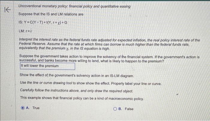 K
Uncoventional monetary policy: financial policy and quantitative easing
Suppose that the IS and LM relations are
IS: Y=C(Y-T)+1(Y, r+x)+G
LM: r=r
Interpret the interest rate as the federal funds rate adjusted for expected inflation, the real policy interest rate of the
Federal Reserve. Assume that the rate at which firms can borrow is much higher than the federal funds rate,
equivalently that the premium x, in the IS equation is high.
Suppose the government takes action to improve the solvency of the financial system. If the government's action is
successful, and banks become more willing to lend, what is likely to happen to the premium?
It will lower the premium
Show the effect of the government's solvency action in an IS-LM diagram.
Use the line or curve drawing tool to show show the effect. Properly label your line or curve.
Carefully follow the instructions above, and only draw the required object.
This example shows that financial policy can be a kind of macroeconomic policy.
OA. True
OB. False