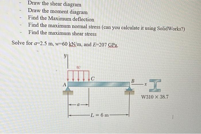 -
Draw the shear diagram
Draw the moment diagram
Find the Maximum deflection
Find the maximum normal stress (can you calculate it using SolidWorks?)
Find the maximum shear stress
-
Solve for a 2.5 m, w-60 kN/m, and E=207 GPa,
y
A
W
IIII
C
-L=6 m-
B
W310 X 38.7
1