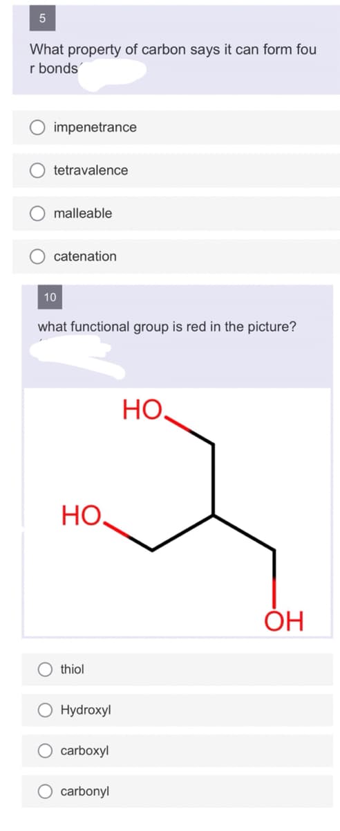 5
What property of carbon says it can form fou
r bonds
impenetrance
tetravalence
malleable
catenation
10
what functional group is red in the picture?
но.
thiol
Hydroxyl
carboxyl
carbonyl
НО.
ОН