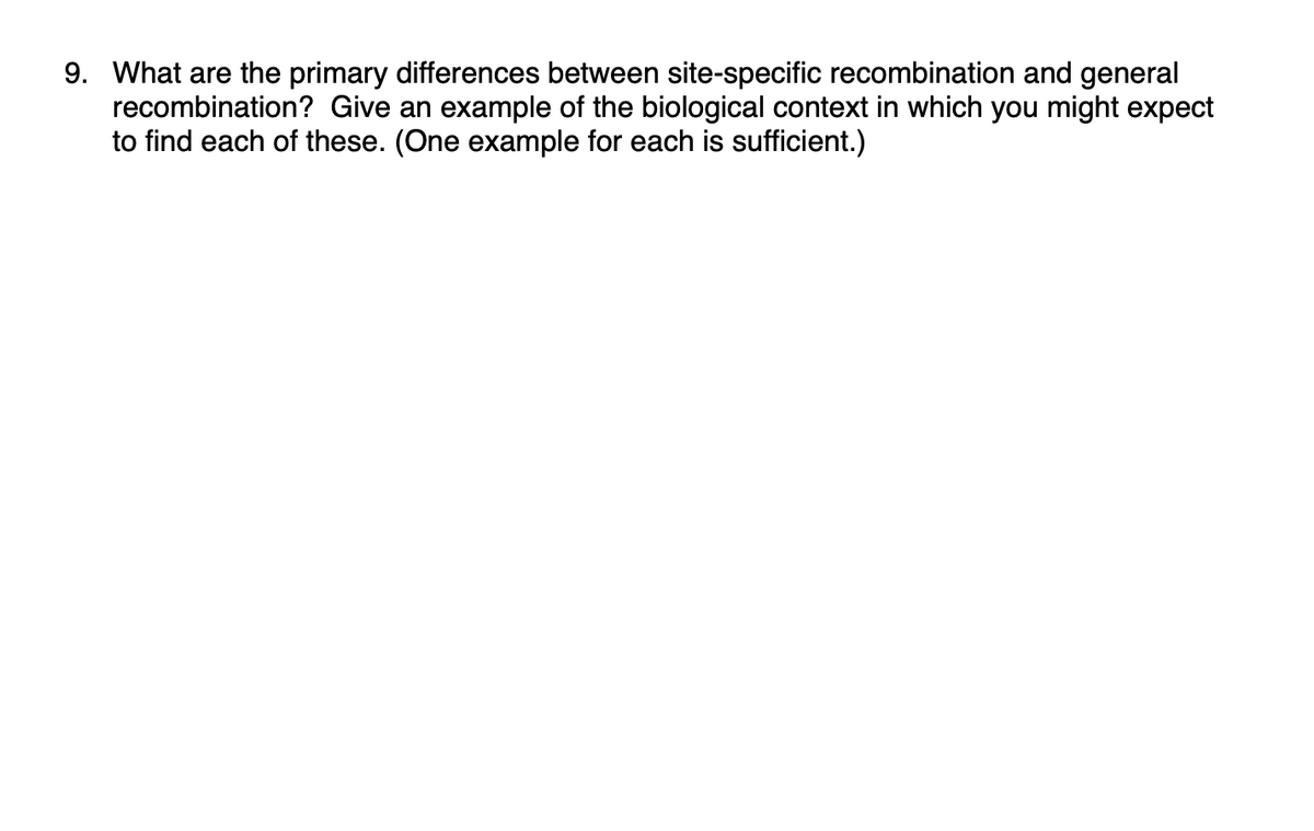 9. What are the primary differences between site-specific recombination and general
recombination? Give an example of the biological context in which you might expect
to find each of these. (One example for each is sufficient.)