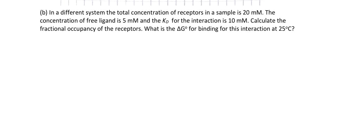 (b) In a different system the total concentration of receptors in a sample is 20 mM. The
concentration of free ligand is 5 mM and the Kp for the interaction is 10 mM. Calculate the
fractional occupancy of the receptors. What is the AGº for binding for this interaction at 25°C?