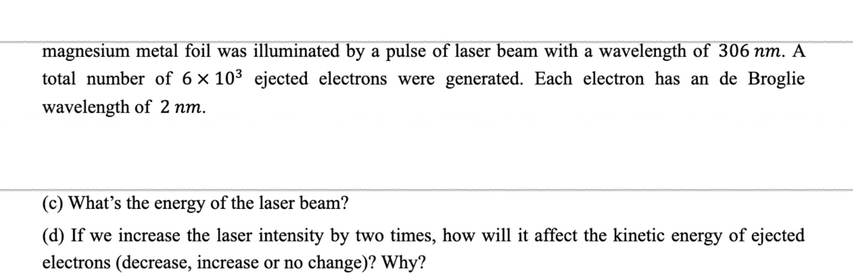 magnesium metal foil was illuminated by a pulse of laser beam with a wavelength of 306 nm. A
total number of 6 × 10³ ejected electrons were generated. Each electron has an de Broglie
wavelength of 2 nm.
(c) What's the energy of the laser beam?
(d) If we increase the laser intensity by two times, how will it affect the kinetic energy of ejected
electrons (decrease, increase or no change)? Why?