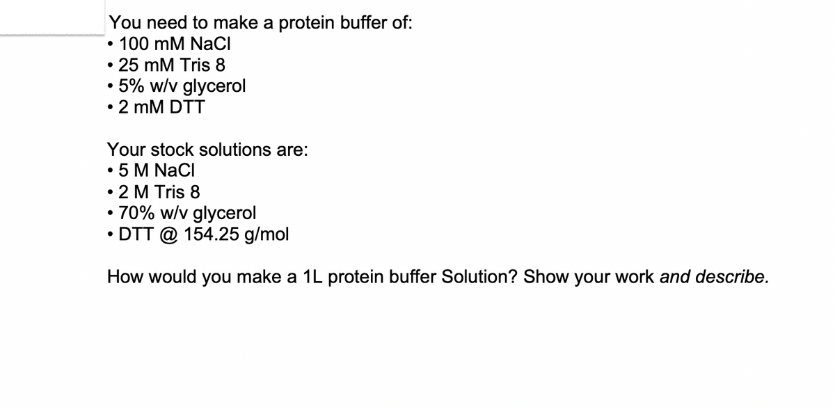 You need to make a protein buffer of:
.
•
• 100 mM NaCl
25 mM Tris 8
5% w/v glycerol
• 2 mM DTT
Your stock solutions are:
5 M NaCl
• 2 M Tris 8
• 70% w/v glycerol
•
DTT @ 154.25 g/mol
How would you make a 1L protein buffer Solution? Show your work and describe.
