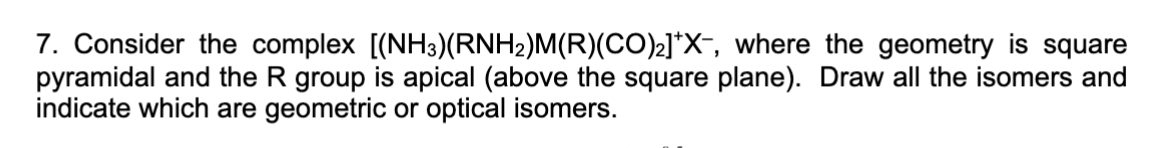 7. Consider the complex [(NH3) (RNH2)M(R)(CO)2]*X-, where the geometry is square
pyramidal and the R group is apical (above the square plane). Draw all the isomers and
indicate which are geometric or optical isomers.