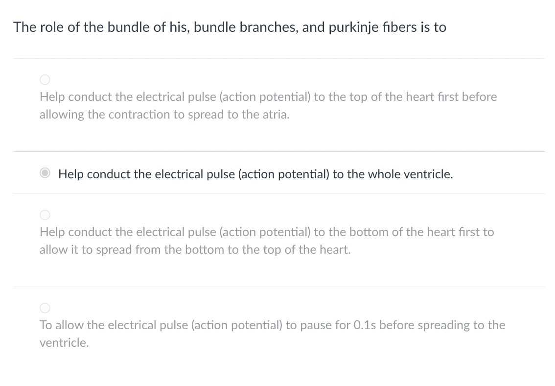 The role of the bundle of his, bundle branches, and purkinje fibers is to
Help conduct the electrical pulse (action potential) to the top of the heart first before
allowing the contraction to spread to the atria.
Help conduct the electrical pulse (action potential) to the whole ventricle.
Help conduct the electrical pulse (action potential) to the bottom of the heart first to
allow it to spread from the bottom to the top of the heart.
To allow the electrical pulse (action potential) to pause for 0.1s before spreading to the
ventricle.