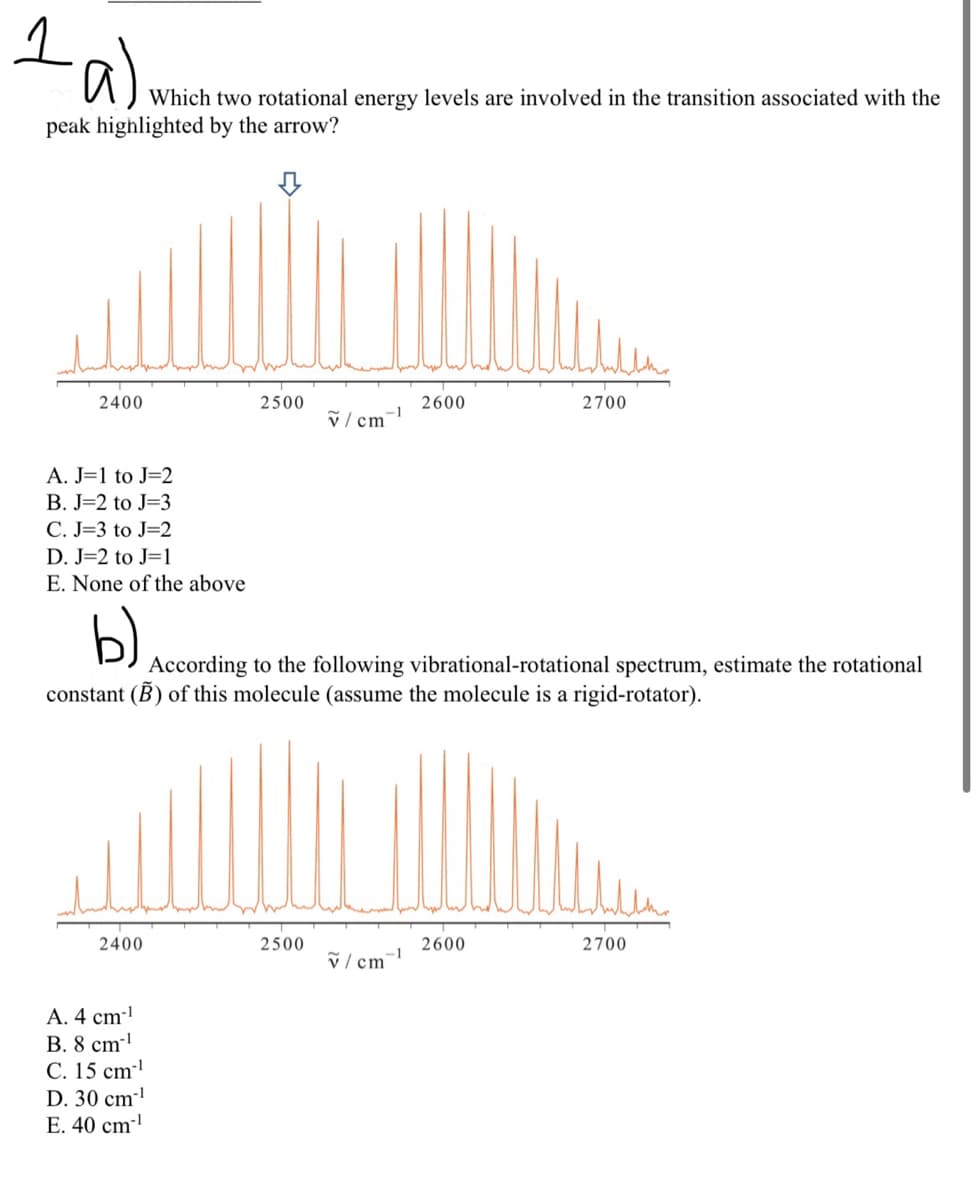 1a)
Which two rotational energy levels are involved in the transition associated with the
peak highlighted by the arrow?
2400
A. J=1 to J=2
B. J=2 to J=3
C. J-3 to J=2
D. J=2 to J=1
E. None of the above
b)
2400
2500
A. 4 cm-¹
B. 8 cm-¹
#
C. 15 cm¹
D. 30 cm-¹
E. 40 cm-¹
v/cm
2500
-1
According to the following vibrational-rotational spectrum, estimate the rotational
constant (B) of this molecule (assume the molecule is a rigid-rotator).
2600
v/cm-¹
2700
2600
2700