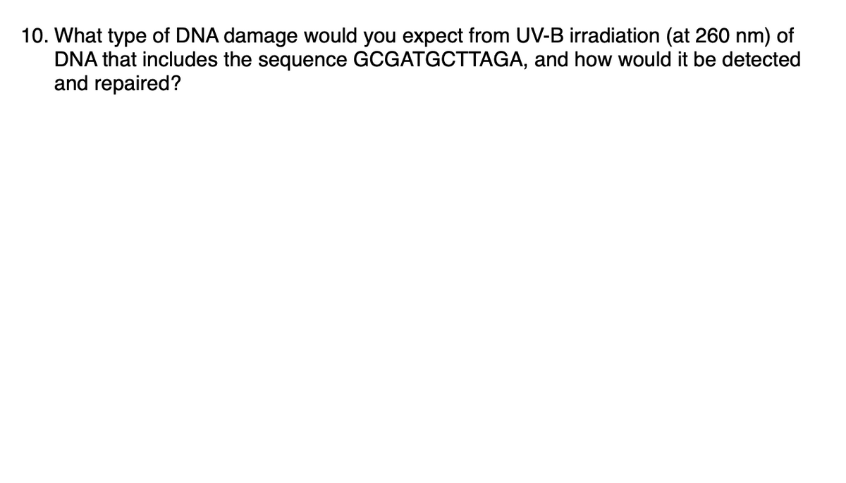 10. What type of DNA damage would you expect from UV-B irradiation (at 260 nm) of
DNA that includes the sequence GCGATGCTTAGA, and how would it be detected
and repaired?