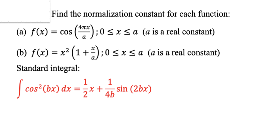 Find the normalization constant for each function:
(a) ƒ(x) = cos (¹7x); 0 ≤ x ≤ a (a is a real constant)
a
(b) f(x) = x² (1 + ²); 0 ≤ x ≤ a (a is a real constant)
Standard integral:
[ cos² (bx) dx
1
1
= x + Ab
-sin (2bx)