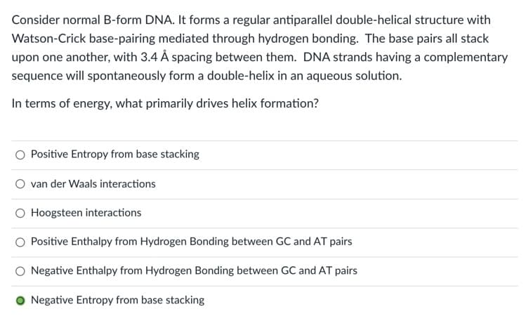 Consider normal B-form DNA. It forms a regular antiparallel double-helical structure with
Watson-Crick base-pairing mediated through hydrogen bonding. The base pairs all stack
upon one another, with 3.4 Å spacing between them. DNA strands having a complementary
sequence will spontaneously form a double-helix in an aqueous solution.
In terms of energy, what primarily drives helix formation?
O Positive Entropy from base stacking
van der Waals interactions
O Hoogsteen interactions
Positive Enthalpy from Hydrogen Bonding between GC and AT pairs
Negative Enthalpy from Hydrogen Bonding between GC and AT pairs
O Negative Entropy from base stacking